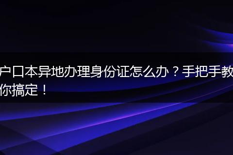 户口本异地办理身份证怎么办？手把手教你搞定！