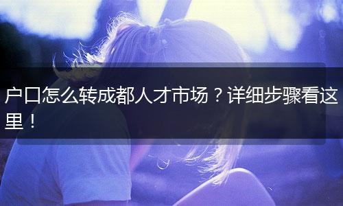 户口怎么转成都人才市场？详细步骤看这里！