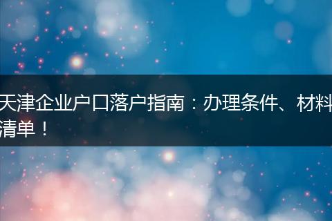 天津企业户口落户指南：办理条件、材料清单！