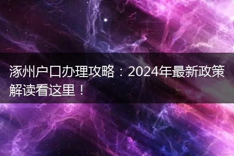 涿州户口办理攻略：2024年最新政策解读看这里！