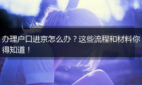 办理户口进京怎么办？这些流程和材料你得知道！
