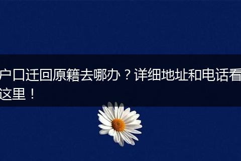 户口迁回原籍去哪办？详细地址和电话看这里！