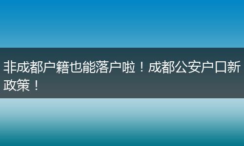 非成都户籍也能落户啦！成都公安户口新政策！