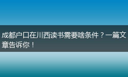 成都户口在川西读书需要啥条件？一篇文章告诉你！