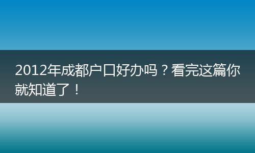 2012年成都户口好办吗？看完这篇你就知道了！