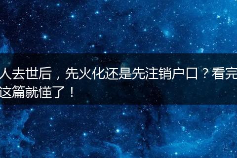人去世后，先火化还是先注销户口？看完这篇就懂了！