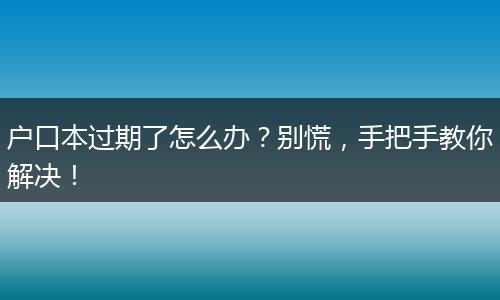 户口本过期了怎么办？别慌，手把手教你解决！