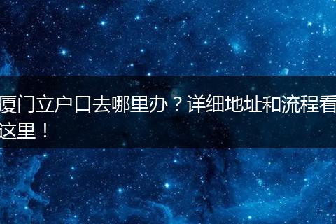 厦门立户口去哪里办？详细地址和流程看这里！