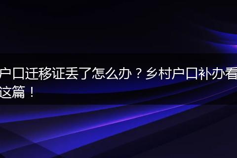户口迁移证丢了怎么办？乡村户口补办看这篇！