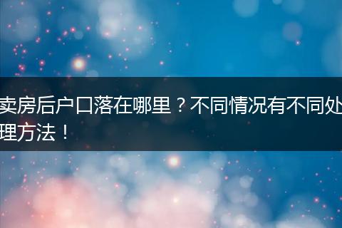 卖房后户口落在哪里？不同情况有不同处理方法！