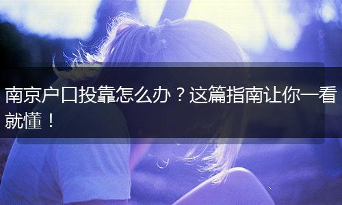南京户口投靠怎么办？这篇指南让你一看就懂！