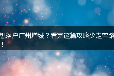 想落户广州增城？看完这篇攻略少走弯路！