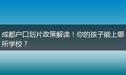 成都户口划片政策解读！你的孩子能上哪所学校？