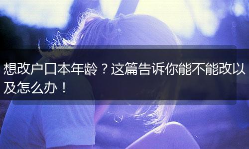 想改户口本年龄？这篇告诉你能不能改以及怎么办！