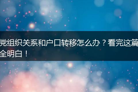 党组织关系和户口转移怎么办？看完这篇全明白！