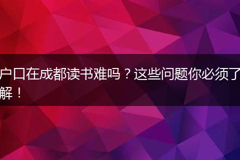 户口在成都读书难吗？这些问题你必须了解！