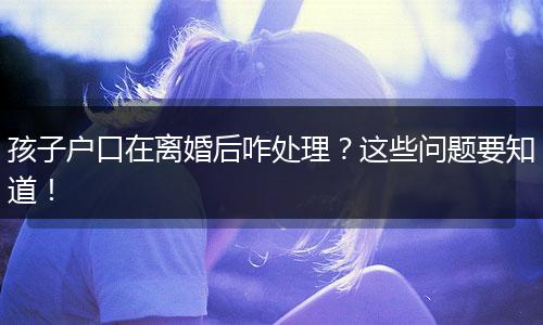 孩子户口在离婚后咋处理？这些问题要知道！