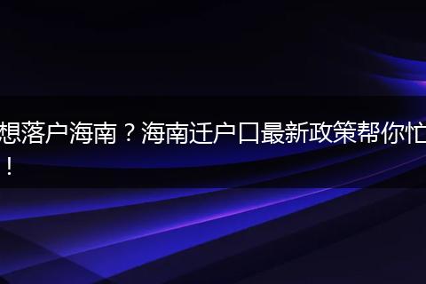 想落户海南？海南迁户口最新政策帮你忙！