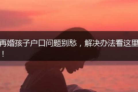 再婚孩子户口问题别愁，解决办法看这里！