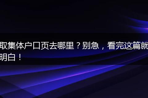 取集体户口页去哪里？别急，看完这篇就明白！