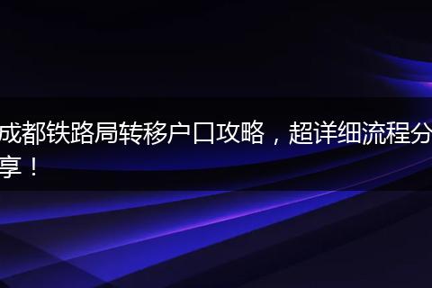 成都铁路局转移户口攻略，超详细流程分享！