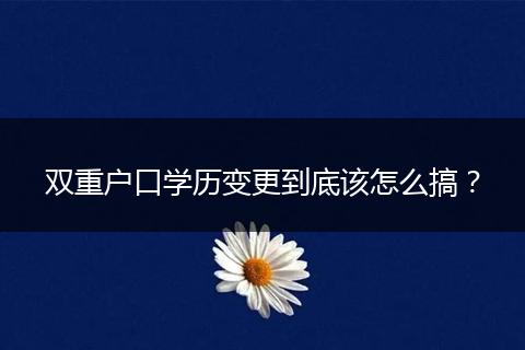 双重户口学历变更到底该怎么搞？