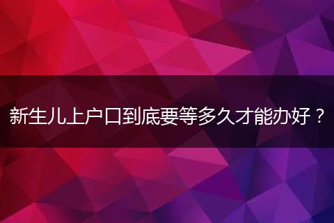新生儿上户口到底要等多久才能办好？