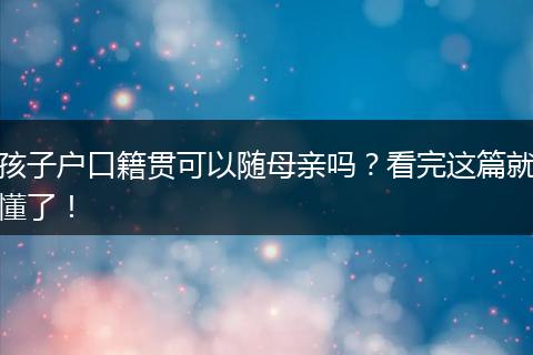 孩子户口籍贯可以随母亲吗？看完这篇就懂了！