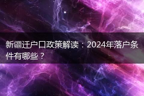 新疆迁户口政策解读：2024年落户条件有哪些？