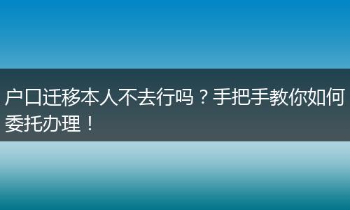户口迁移本人不去行吗？手把手教你如何委托办理！
