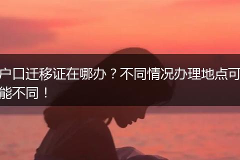 户口迁移证在哪办？不同情况办理地点可能不同！