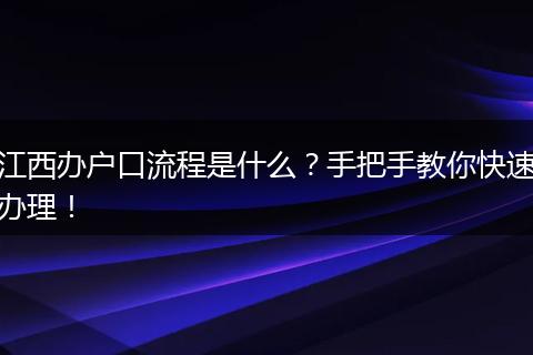 江西办户口流程是什么？手把手教你快速办理！