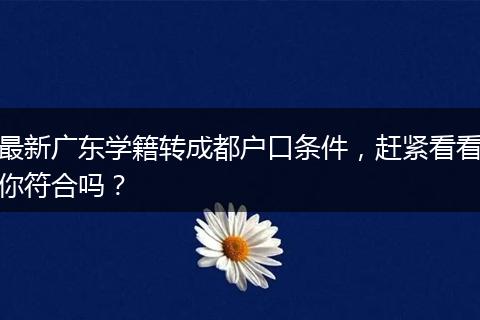 最新广东学籍转成都户口条件，赶紧看看你符合吗？