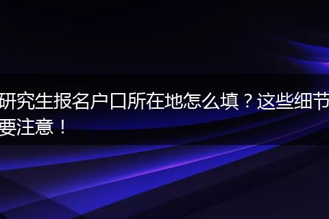 研究生报名户口所在地怎么填？这些细节要注意！