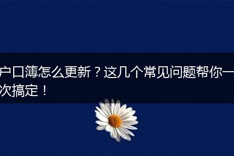 户口簿怎么更新？这几个常见问题帮你一次搞定！