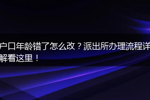 户口年龄错了怎么改？派出所办理流程详解看这里！