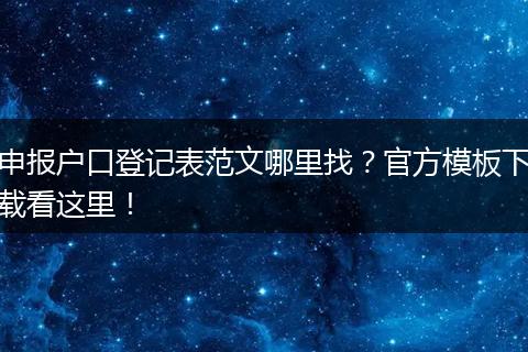 申报户口登记表范文哪里找？官方模板下载看这里！