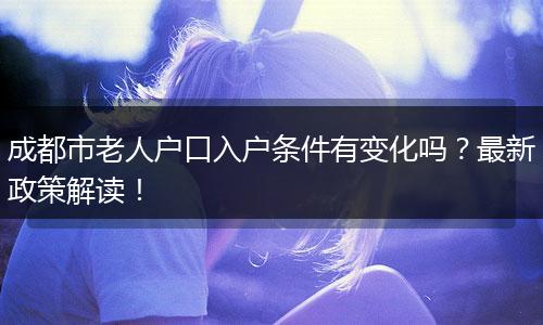 成都市老人户口入户条件有变化吗？最新政策解读！