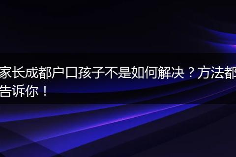 家长成都户口孩子不是如何解决？方法都告诉你！