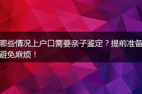 哪些情况上户口需要亲子鉴定？提前准备避免麻烦！