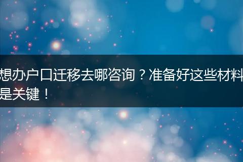 想办户口迁移去哪咨询？准备好这些材料是关键！
