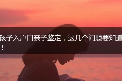 孩子入户口亲子鉴定，这几个问题要知道！