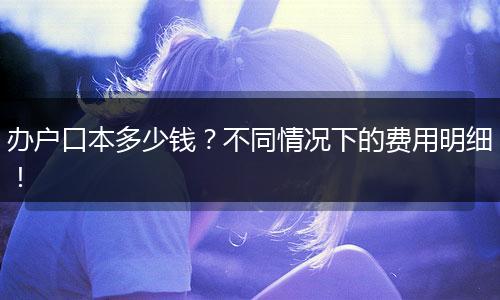 办户口本多少钱？不同情况下的费用明细！