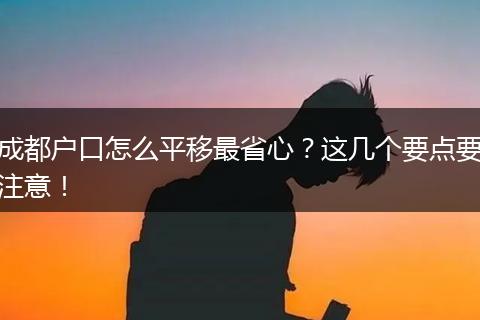 成都户口怎么平移最省心？这几个要点要注意！