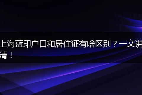 上海蓝印户口和居住证有啥区别？一文讲清！