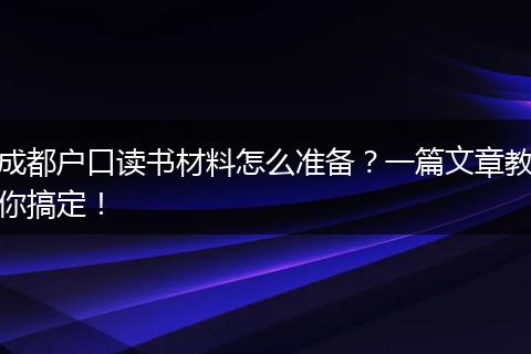 成都户口读书材料怎么准备？一篇文章教你搞定！