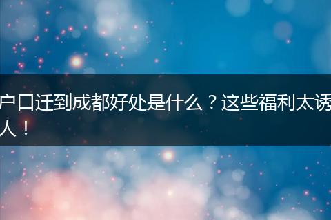户口迁到成都好处是什么？这些福利太诱人！