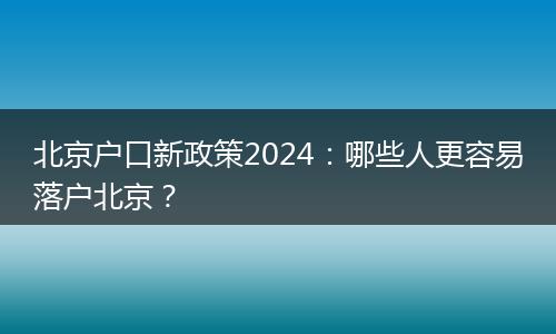 北京户口新政策2024：哪些人更容易落户北京？