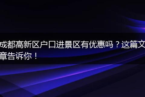 成都高新区户口进景区有优惠吗？这篇文章告诉你！