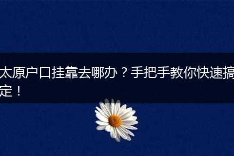 太原户口挂靠去哪办？手把手教你快速搞定！